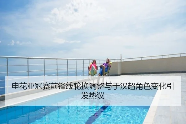 申花亚冠赛前锋线轮换调整与于汉超角色变化引发热议