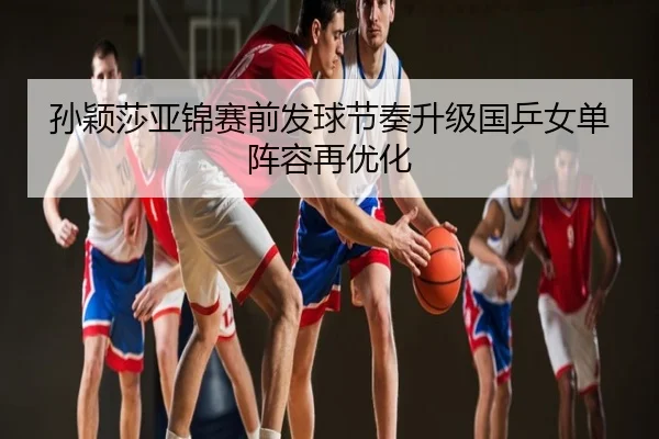 孙颖莎亚锦赛前发球节奏升级国乒女单阵容再优化