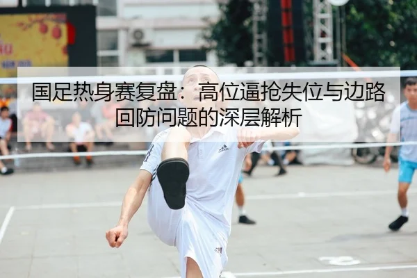 国足热身赛复盘：高位逼抢失位与边路回防问题的深层解析